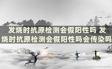 发烧时抗原检测会假阳性吗 发烧时抗原检测会假阳性吗会传染吗